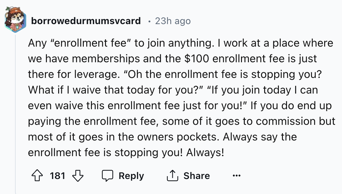 number - borrowedurmumsvcard 23h ago Any "enrollment fee" to join anything. I work at a place where we have memberships and the $100 enrollment fee is just there for leverage. "Oh the enrollment fee is stopping you? What if I waive that today for you?" "I